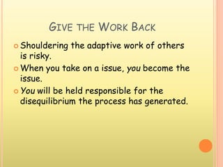 GIVE THE WORK BACK
 Shouldering the adaptive work of others
is risky.
 When you take on a issue, you become the
issue.
 You will be held responsible for the
disequilibrium the process has generated.
 