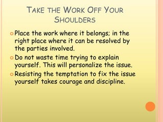 TAKE THE WORK OFF YOUR
SHOULDERS
 Place the work where it belongs; in the
right place where it can be resolved by
the parties involved.
 Do not waste time trying to explain
yourself. This will personalize the issue.
 Resisting the temptation to fix the issue
yourself takes courage and discipline.
 