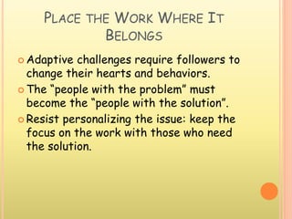 PLACE THE WORK WHERE IT
BELONGS
 Adaptive challenges require followers to
change their hearts and behaviors.
 The “people with the problem” must
become the “people with the solution”.
 Resist personalizing the issue: keep the
focus on the work with those who need
the solution.
 