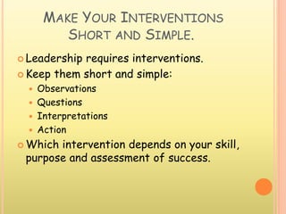 MAKE YOUR INTERVENTIONS
SHORT AND SIMPLE.
 Leadership requires interventions.
 Keep them short and simple:
 Observations
 Questions
 Interpretations
 Action
 Which intervention depends on your skill,
purpose and assessment of success.
 
