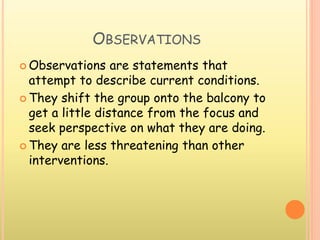 OBSERVATIONS
 Observations are statements that
attempt to describe current conditions.
 They shift the group onto the balcony to
get a little distance from the focus and
seek perspective on what they are doing.
 They are less threatening than other
interventions.
 