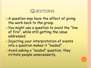 QUESTIONS
 A question may have the effect of giving
the work back to the group.
 You might use a question to avoid the “line
of fire”, while still getting the issue
addressed.
 Injecting your interpretation of events
into a question makes it “loaded”.
 Avoid asking a “loaded” question; they
irritate people unnecessarily.
 
