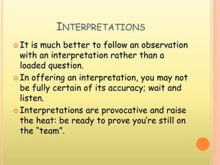 INTERPRETATIONS
 It is much better to follow an observation
with an interpretation rather than a
loaded question.
 In offering an interpretation, you may not
be fully certain of its accuracy; wait and
listen.
 Interpretations are provocative and raise
the heat: be ready to prove you’re still on
the “team”.
 