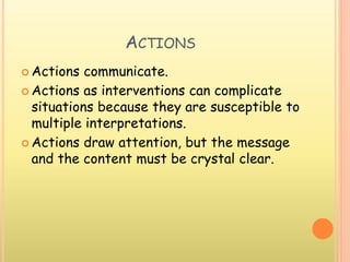ACTIONS
 Actions communicate.
 Actions as interventions can complicate
situations because they are susceptible to
multiple interpretations.
 Actions draw attention, but the message
and the content must be crystal clear.
 