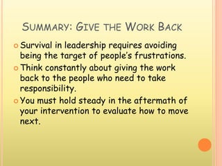 SUMMARY: GIVE THE WORK BACK
 Survival in leadership requires avoiding
being the target of people’s frustrations.
 Think constantly about giving the work
back to the people who need to take
responsibility.
 You must hold steady in the aftermath of
your intervention to evaluate how to move
next.
 