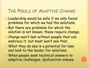 THE PERILS OF ADAPTIVE CHANGE
 Leadership would be safe if we only faced
problems for which we had the solutions.
 But there are problems for which the
solution is not known; these require change.
 Change won’t last without people that can
embrace it; but most won’t see that.
 What they do see is a potential for loss
and look to the leader for solutions.
 When people seek technical answers to
adaptive challenges, dysfunction ensues.
 