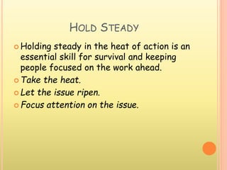 HOLD STEADY
 Holding steady in the heat of action is an
essential skill for survival and keeping
people focused on the work ahead.
 Take the heat.
 Let the issue ripen.
 Focus attention on the issue.
 
