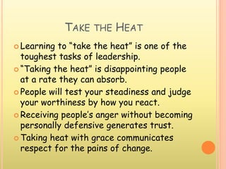 TAKE THE HEAT
 Learning to “take the heat” is one of the
toughest tasks of leadership.
 “Taking the heat” is disappointing people
at a rate they can absorb.
 People will test your steadiness and judge
your worthiness by how you react.
 Receiving people’s anger without becoming
personally defensive generates trust.
 Taking heat with grace communicates
respect for the pains of change.
 