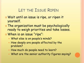 LET THE ISSUE RIPEN
 Wait until an issue is ripe, or ripen it
yourself.
 The organization must be psychologically
ready to weigh priorities and take losses.
 When is an issue “ripe”:
 What else is on people’s minds?
 How deeply are people affected by the
problem?
 How much do people need to learn?
 What are the senior authority figures saying?
 