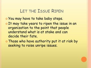 LET THE ISSUE RIPEN
 You may have to take baby steps.
 It may take years to ripen the issue in an
organization to the point that people
understand what is at stake and can
decide their fate.
 Those who have authority put it at risk by
seeking to raise unripe issues.
 