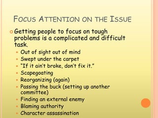 FOCUS ATTENTION ON THE ISSUE
 Getting people to focus on tough
problems is a complicated and difficult
task.
 Out of sight out of mind
 Swept under the carpet
 “If it ain’t broke, don’t fix it.”
 Scapegoating
 Reorganizing (again)
 Passing the buck (setting up another
committee)
 Finding an external enemy
 Blaming authority
 Character assassination
 