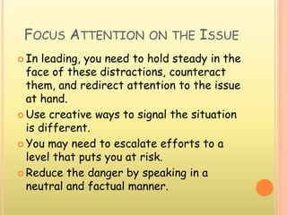 FOCUS ATTENTION ON THE ISSUE
 In leading, you need to hold steady in the
face of these distractions, counteract
them, and redirect attention to the issue
at hand.
 Use creative ways to signal the situation
is different.
 You may need to escalate efforts to a
level that puts you at risk.
 Reduce the danger by speaking in a
neutral and factual manner.
 