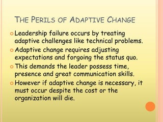 THE PERILS OF ADAPTIVE CHANGE
 Leadership failure occurs by treating
adaptive challenges like technical problems.
 Adaptive change requires adjusting
expectations and forgoing the status quo.
 This demands the leader possess time,
presence and great communication skills.
 However if adaptive change is necessary, it
must occur despite the cost or the
organization will die.
 