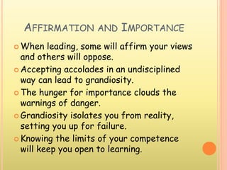 AFFIRMATION AND IMPORTANCE
 When leading, some will affirm your views
and others will oppose.
 Accepting accolades in an undisciplined
way can lead to grandiosity.
 The hunger for importance clouds the
warnings of danger.
 Grandiosity isolates you from reality,
setting you up for failure.
 Knowing the limits of your competence
will keep you open to learning.
 