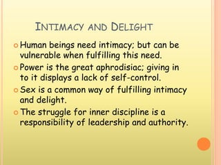 INTIMACY AND DELIGHT
 Human beings need intimacy; but can be
vulnerable when fulfilling this need.
 Power is the great aphrodisiac; giving in
to it displays a lack of self-control.
 Sex is a common way of fulfilling intimacy
and delight.
 The struggle for inner discipline is a
responsibility of leadership and authority.
 