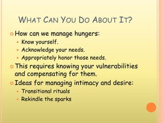WHAT CAN YOU DO ABOUT IT?
 How can we manage hungers:
 Know yourself.
 Acknowledge your needs.
 Appropriately honor those needs.
 This requires knowing your vulnerabilities
and compensating for them.
 Ideas for managing intimacy and desire:
 Transitional rituals
 Rekindle the sparks
 