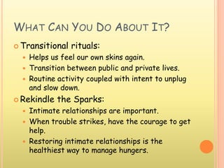 WHAT CAN YOU DO ABOUT IT?
 Transitional rituals:
 Helps us feel our own skins again.
 Transition between public and private lives.
 Routine activity coupled with intent to unplug
and slow down.
 Rekindle the Sparks:
 Intimate relationships are important.
 When trouble strikes, have the courage to get
help.
 Restoring intimate relationships is the
healthiest way to manage hungers.
 