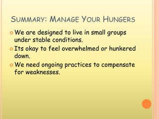 SUMMARY: MANAGE YOUR HUNGERS
 We are designed to live in small groups
under stable conditions.
 Its okay to feel overwhelmed or hunkered
down.
 We need ongoing practices to compensate
for weaknesses.
 