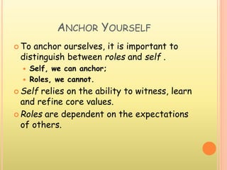 ANCHOR YOURSELF
 To anchor ourselves, it is important to
distinguish between roles and self .
 Self, we can anchor;
 Roles, we cannot.
 Self relies on the ability to witness, learn
and refine core values.
 Roles are dependent on the expectations
of others.
 