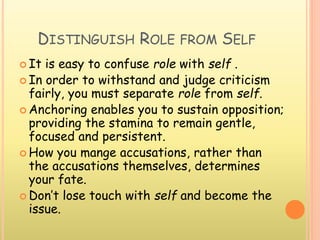 DISTINGUISH ROLE FROM SELF
 It is easy to confuse role with self .
 In order to withstand and judge criticism
fairly, you must separate role from self.
 Anchoring enables you to sustain opposition;
providing the stamina to remain gentle,
focused and persistent.
 How you mange accusations, rather than
the accusations themselves, determines
your fate.
 Don’t lose touch with self and become the
issue.
 