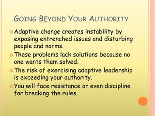 GOING BEYOND YOUR AUTHORITY
 Adaptive change creates instability by
exposing entrenched issues and disturbing
people and norms.
 These problems lack solutions because no
one wants them solved.
 The risk of exercising adaptive leadership
is exceeding your authority.
 You will face resistance or even discipline
for breaking the rules.
 
