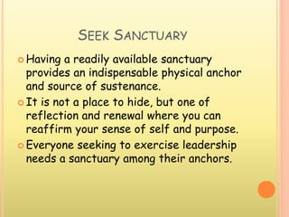 SEEK SANCTUARY
 Having a readily available sanctuary
provides an indispensable physical anchor
and source of sustenance.
 It is not a place to hide, but one of
reflection and renewal where you can
reaffirm your sense of self and purpose.
 Everyone seeking to exercise leadership
needs a sanctuary among their anchors.
 