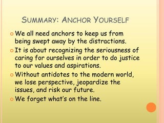 SUMMARY: ANCHOR YOURSELF
 We all need anchors to keep us from
being swept away by the distractions.
 It is about recognizing the seriousness of
caring for ourselves in order to do justice
to our values and aspirations.
 Without antidotes to the modern world,
we lose perspective, jeopardize the
issues, and risk our future.
 We forget what’s on the line.
 