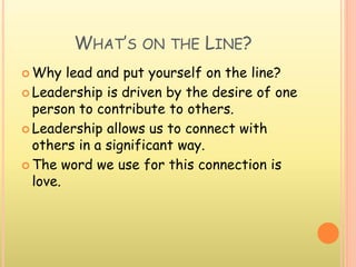WHAT’S ON THE LINE?
 Why lead and put yourself on the line?
 Leadership is driven by the desire of one
person to contribute to others.
 Leadership allows us to connect with
others in a significant way.
 The word we use for this connection is
love.
 