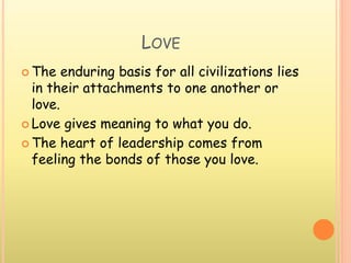 LOVE
 The enduring basis for all civilizations lies
in their attachments to one another or
love.
 Love gives meaning to what you do.
 The heart of leadership comes from
feeling the bonds of those you love.
 