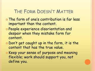 THE FORM DOESN’T MATTER
 The form of one’s contribution is far less
important than the content.
 People experience disorientation and
despair when they mistake form for
content.
 Don’t get caught up in the form, it is the
content that has the true value.
 Keep your sense of purpose and meaning
flexible; work should support you, not
define you.
 