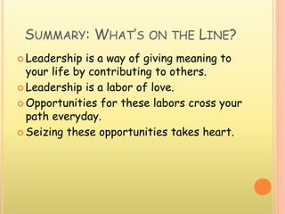 SUMMARY: WHAT’S ON THE LINE?
 Leadership is a way of giving meaning to
your life by contributing to others.
 Leadership is a labor of love.
 Opportunities for these labors cross your
path everyday.
 Seizing these opportunities takes heart.
 