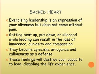 SACRED HEART
 Exercising leadership is an expression of
your aliveness but does not come without
pain.
 Getting beat up, put down, or silenced
while leading can result in the loss of
innocence, curiosity and compassion.
 They become cynicism, arrogance and
callousness as a defense.
 These feelings will destroy your capacity
to lead, disabling the life experience.
 