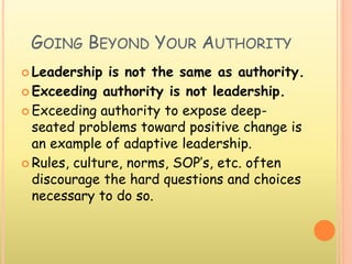 GOING BEYOND YOUR AUTHORITY
 Leadership is not the same as authority.
 Exceeding authority is not leadership.
 Exceeding authority to expose deep-
seated problems toward positive change is
an example of adaptive leadership.
 Rules, culture, norms, SOP’s, etc. often
discourage the hard questions and choices
necessary to do so.
 