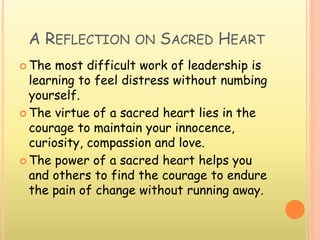 A REFLECTION ON SACRED HEART
 The most difficult work of leadership is
learning to feel distress without numbing
yourself.
 The virtue of a sacred heart lies in the
courage to maintain your innocence,
curiosity, compassion and love.
 The power of a sacred heart helps you
and others to find the courage to endure
the pain of change without running away.
 