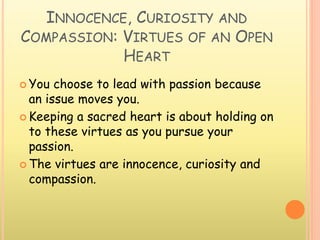INNOCENCE, CURIOSITY AND
COMPASSION: VIRTUES OF AN OPEN
HEART
 You choose to lead with passion because
an issue moves you.
 Keeping a sacred heart is about holding on
to these virtues as you pursue your
passion.
 The virtues are innocence, curiosity and
compassion.
 