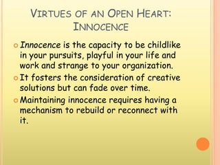VIRTUES OF AN OPEN HEART:
INNOCENCE
 Innocence is the capacity to be childlike
in your pursuits, playful in your life and
work and strange to your organization.
 It fosters the consideration of creative
solutions but can fade over time.
 Maintaining innocence requires having a
mechanism to rebuild or reconnect with
it.
 