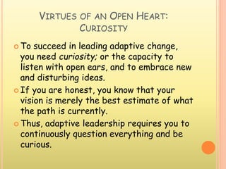 VIRTUES OF AN OPEN HEART:
CURIOSITY
 To succeed in leading adaptive change,
you need curiosity; or the capacity to
listen with open ears, and to embrace new
and disturbing ideas.
 If you are honest, you know that your
vision is merely the best estimate of what
the path is currently.
 Thus, adaptive leadership requires you to
continuously question everything and be
curious.
 