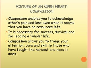 VIRTUES OF AN OPEN HEART:
COMPASSION
 Compassion enables you to acknowledge
other’s pain and loss even when it seems
that you have no resources left.
 It is necessary for success, survival and
for leading a “whole” life.
 Compassion allows you to triage your
attention, care and skill to those who
have fought the hardest and need it
most.
 