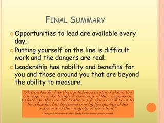 FINAL SUMMARY
 Opportunities to lead are available every
day.
 Putting yourself on the line is difficult
work and the dangers are real.
 Leadership has nobility and benefits for
you and those around you that are beyond
the ability to measure.
 