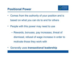 Positional Power Comes from the authority of your position and is based on what you can do to and for others People with this power may need to use Rewards, bonuses, pay increases, threat of dismissal, refusal of wage increase in order to motivate those they work with Generally uses  transactional leadership 