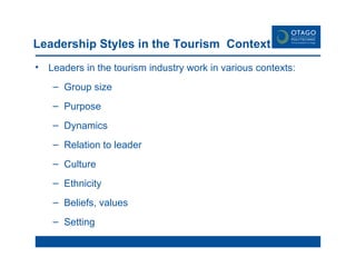 Leadership Styles in the Tourism  Context Leaders in the tourism industry work in various contexts: Group size Purpose Dynamics Relation to leader Culture Ethnicity Beliefs, values Setting 