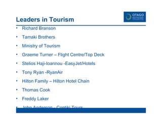 Leaders in Tourism Richard Branson Tamaki Brothers Ministry of Tourism Graeme Turner – Flight Centre/Top Deck Stelios Haji-Ioannou -EasyJet/Hotels Tony Ryan -RyanAir Hilton Family – Hilton Hotel Chain Thomas Cook Freddy Laker John Anderson - Contiki Tours 
