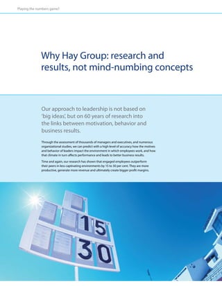 Playing the numbers game?




              Why Hay Group: research and
              results, not mind-numbing concepts


              Our approach to leadership is not based on
              ‘big ideas’, but on 60 years of research into
              the links between motivation, behavior and
              business results.
              Through the assessment of thousands of managers and executives, and numerous
              organizational studies, we can predict with a high level of accuracy how the motives
              and behavior of leaders impact the environment in which employees work, and how
              that climate in turn affects performance and leads to better business results.
              Time and again, our research has shown that engaged employees outperform
              their peers in less captivating environments by 15 to 30 per cent. They are more
              productive, generate more revenue and ultimately create bigger profit margins.
 