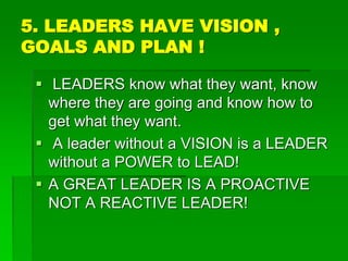 5. LEADERS HAVE VISION ,
GOALS AND PLAN !
 LEADERS know what they want, know
where they are going and know how to
get what they want.
 A leader without a VISION is a LEADER
without a POWER to LEAD!
 A GREAT LEADER IS A PROACTIVE
NOT A REACTIVE LEADER!
 