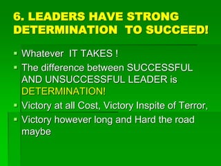 6. LEADERS HAVE STRONG
DETERMINATION TO SUCCEED!
 Whatever IT TAKES !
 The difference between SUCCESSFUL
AND UNSUCCESSFUL LEADER is
DETERMINATION!
 Victory at all Cost, Victory Inspite of Terror,
 Victory however long and Hard the road
maybe
 