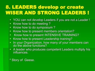 8. LEADERS develop or create
WISER AND STRONG LEADERS !
 YOU can not develop Leaders if you are not a Leader !
 Know how to do meeting ?
 Know how to do symposium ?
 Know how to present members orientation?
 Know how to present INTENSIVE TRAINING?
 Know how to present Leadership training?
 In your Organization, how many of your members can
do the above functions?
 A leader who produces competent Leaders multiply his
influences.
* Story of Geese.
 