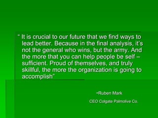 “ It is crucial to our future that we find ways to
lead better. Because in the final analysis, it’s
not the general who wins, but the army. And
the more that you can help people be self –
sufficient. Proud of themselves, and truly
skillful, the more the organization is going to
accomplish”
-Ruben Mark
CEO Colgate Palmolive Co.
 