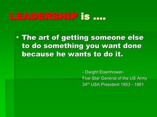 LEADERSHIP is ….
 The art of getting someone else
to do something you want done
because he wants to do it.
- Dwight Eisenhower-
Five Star General of the US Army
34th USA President 1953 - 1961
 