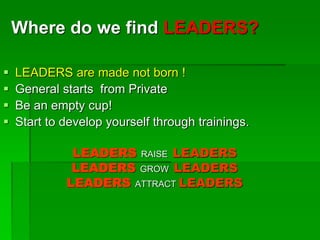Where do we find LEADERS?
 LEADERS are made not born !
 General starts from Private
 Be an empty cup!
 Start to develop yourself through trainings.
LEADERS RAISE LEADERS
LEADERS GROW LEADERS
LEADERS ATTRACT LEADERS
 