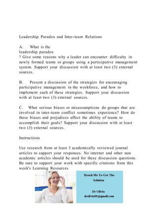 Leadership Paradox and Inter-team Relations
A. What is the
leadership paradox
? Give some reasons why a leader can encounter difficulty in
newly formed teams or groups using a participative management
system. Support your discussion with at least two (3) external
sources.
B. Present a discussion of the strategies for encouraging
participative management in the workforce, and how to
implement each of these strategies. Support your discussion
with at least two (3) external sources.
C. What serious biases or misassumptions do groups that are
involved in inter-team conflict sometimes experience? How do
these biases and prejudices affect the ability of teams to
accomplish their goals? Support your discussion with at least
two (3) external sources.
Instructions
Use research from at least 3 academically reviewed journal
articles to support your responses. No internet and other non
academic articles should be used for these discussion questions.
Be sure to support your work with specific citations from this
week's Learning Resources
 